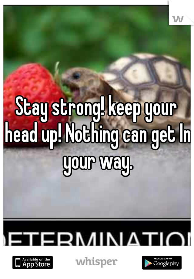 Stay strong! keep your head up! Nothing can get In your way.