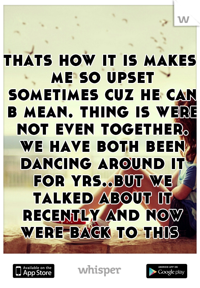 thats how it is makes me so upset sometimes cuz he can b mean. thing is were not even together. we have both been dancing around it for yrs..but we talked about it recently and now were back to this 