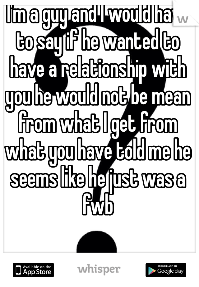 I'm a guy and I would have to say if he wanted to have a relationship with you he would not be mean from what I get from what you have told me he seems like he just was a fwb