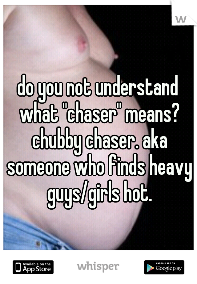 do you not understand what "chaser" means? chubby chaser. aka someone who finds heavy guys/girls hot.