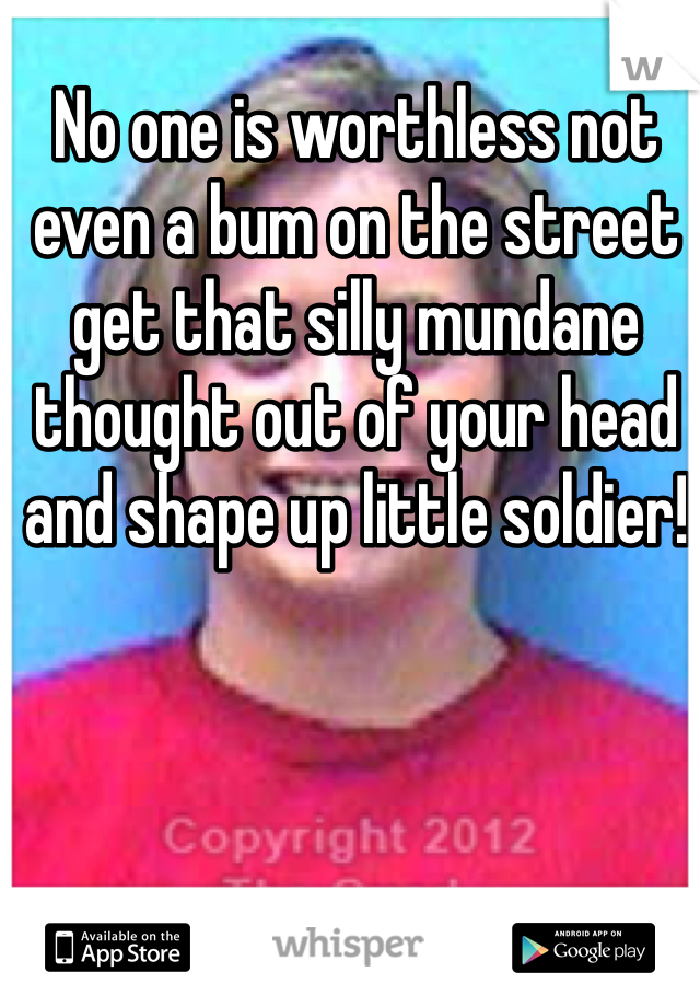 No one is worthless not even a bum on the street get that silly mundane thought out of your head and shape up little soldier!  