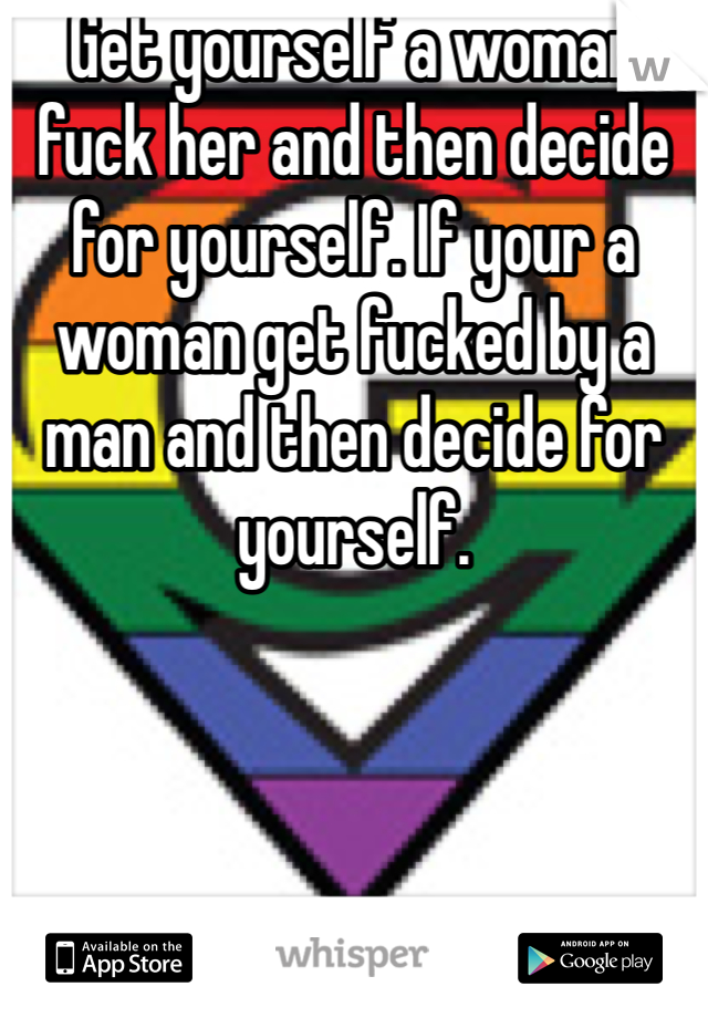 Get yourself a woman fuck her and then decide for yourself. If your a woman get fucked by a man and then decide for yourself.