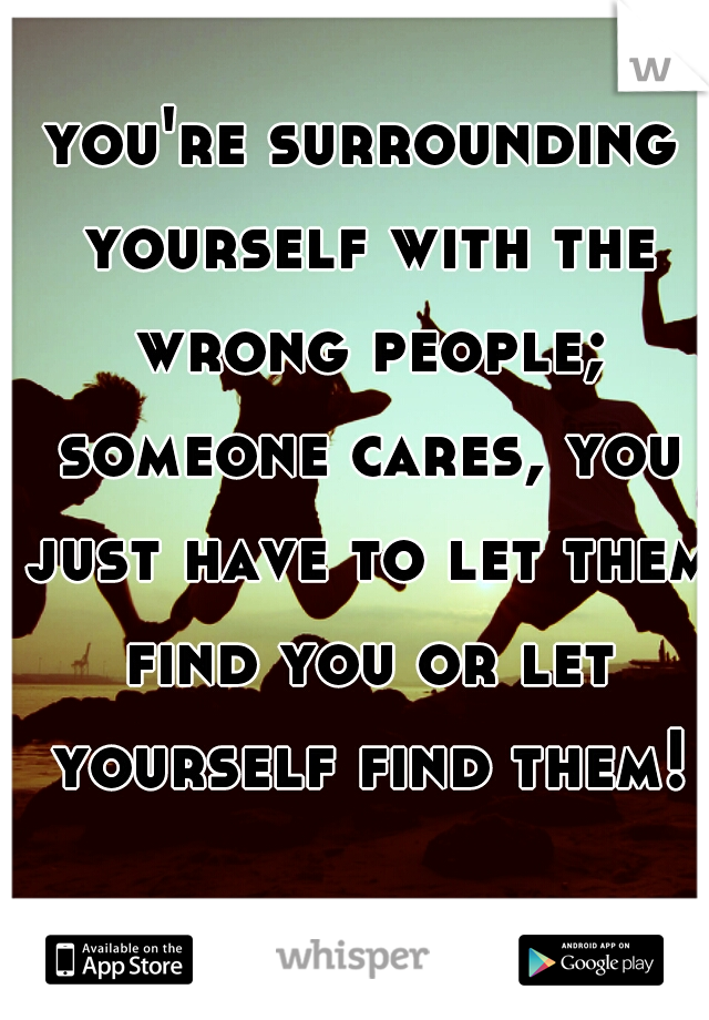 you're surrounding yourself with the wrong people; someone cares, you just have to let them find you or let yourself find them! 