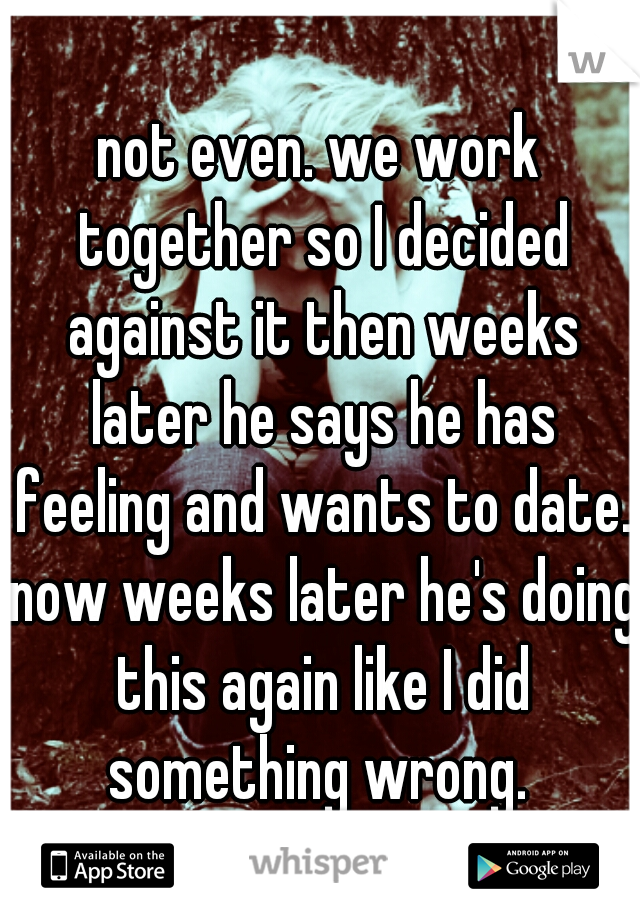 not even. we work together so I decided against it then weeks later he says he has feeling and wants to date. now weeks later he's doing this again like I did something wrong. 