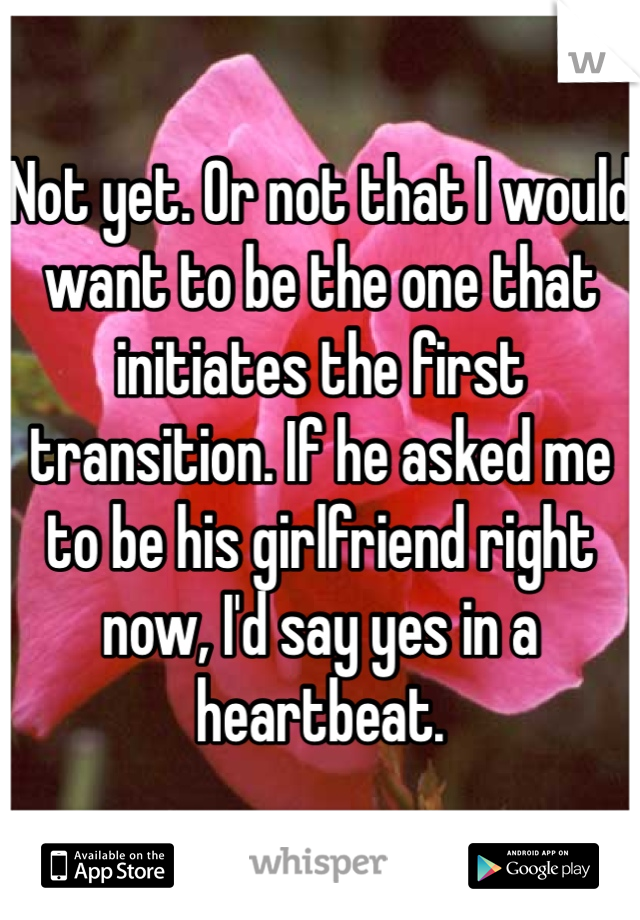 Not yet. Or not that I would want to be the one that initiates the first transition. If he asked me to be his girlfriend right now, I'd say yes in a heartbeat.