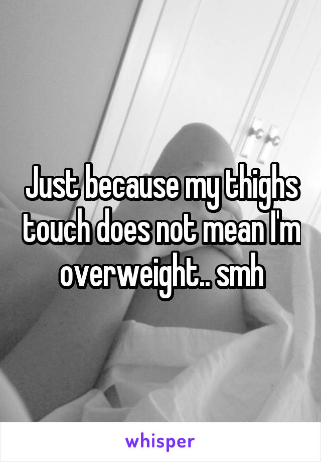 Just because my thighs touch does not mean I'm overweight.. smh