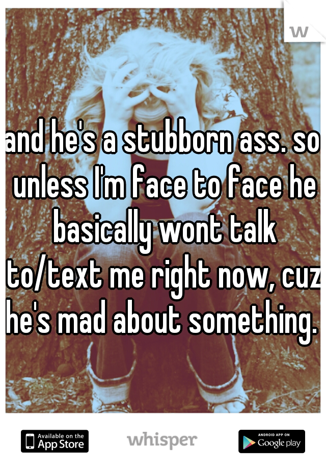 and he's a stubborn ass. so unless I'm face to face he basically wont talk to/text me right now, cuz he's mad about something. 