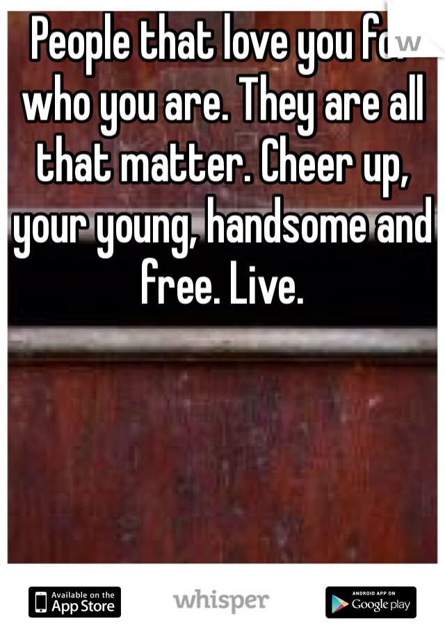 People that love you for who you are. They are all that matter. Cheer up, your young, handsome and free. Live. 