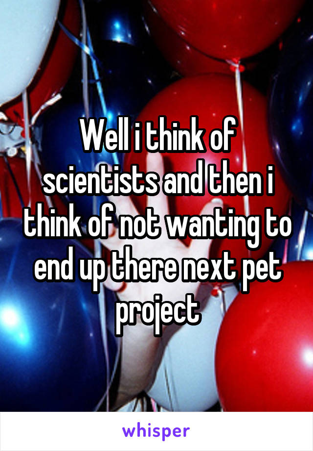 Well i think of scientists and then i think of not wanting to end up there next pet project