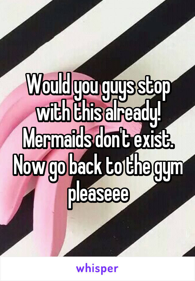 Would you guys stop with this already! Mermaids don't exist. Now go back to the gym pleaseee