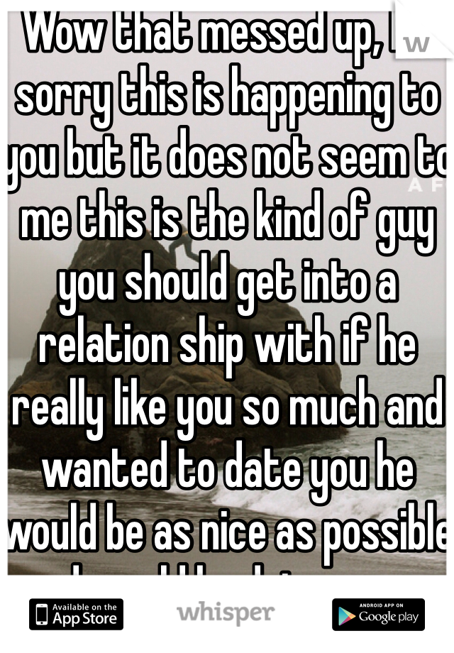 Wow that messed up, I'm sorry this is happening to you but it does not seem to me this is the kind of guy you should get into a relation ship with if he really like you so much and wanted to date you he would be as nice as possible and would be doing every thing he could to hang out with you/talk to you