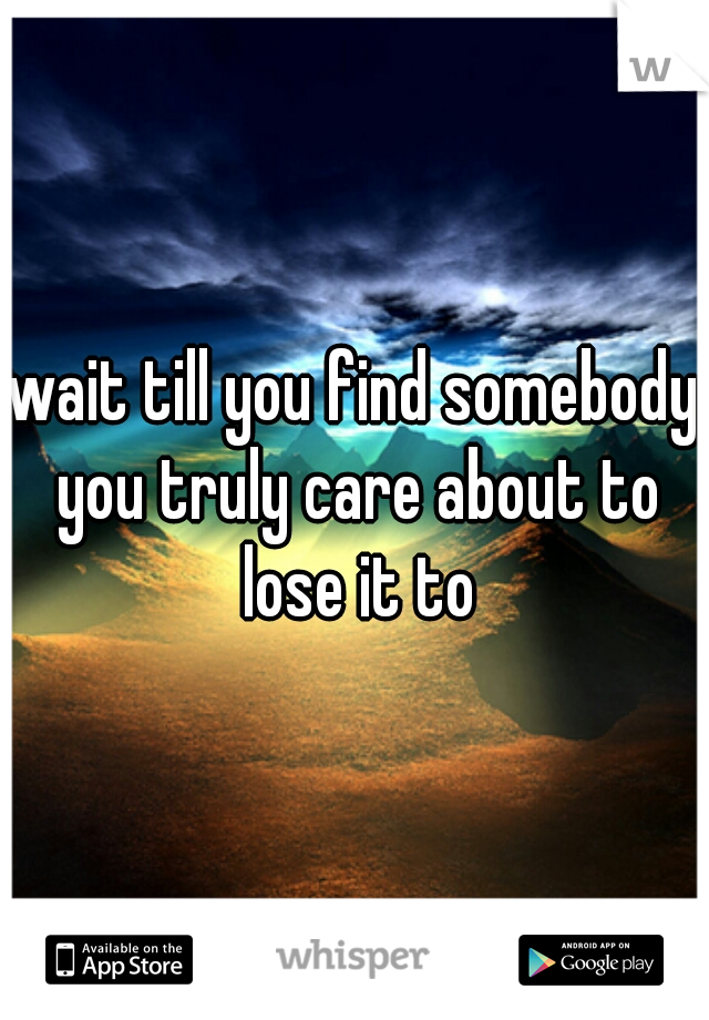 wait till you find somebody you truly care about to lose it to