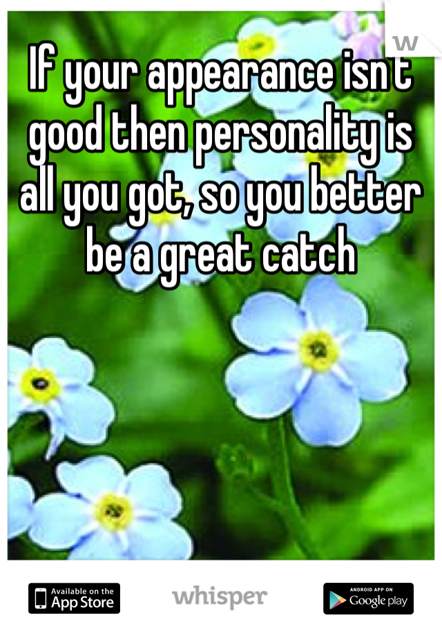 If your appearance isn't good then personality is all you got, so you better be a great catch