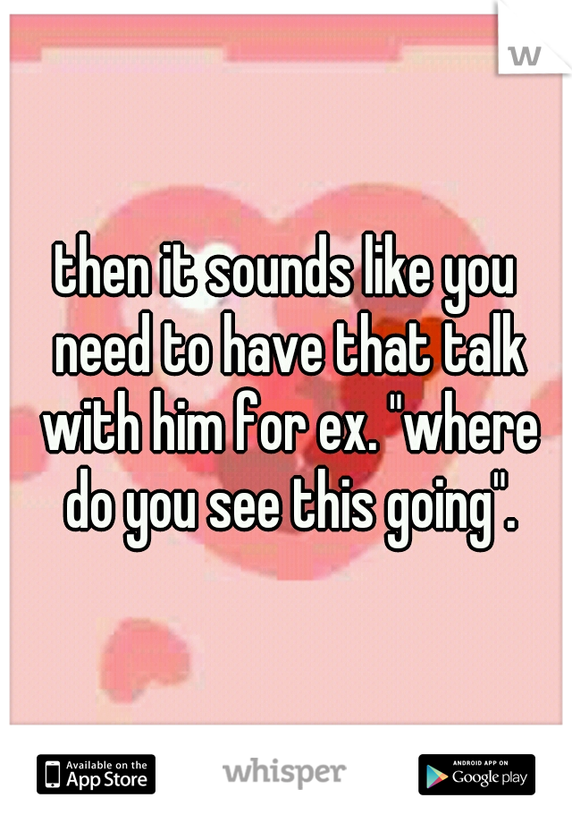 then it sounds like you need to have that talk with him for ex. "where do you see this going".