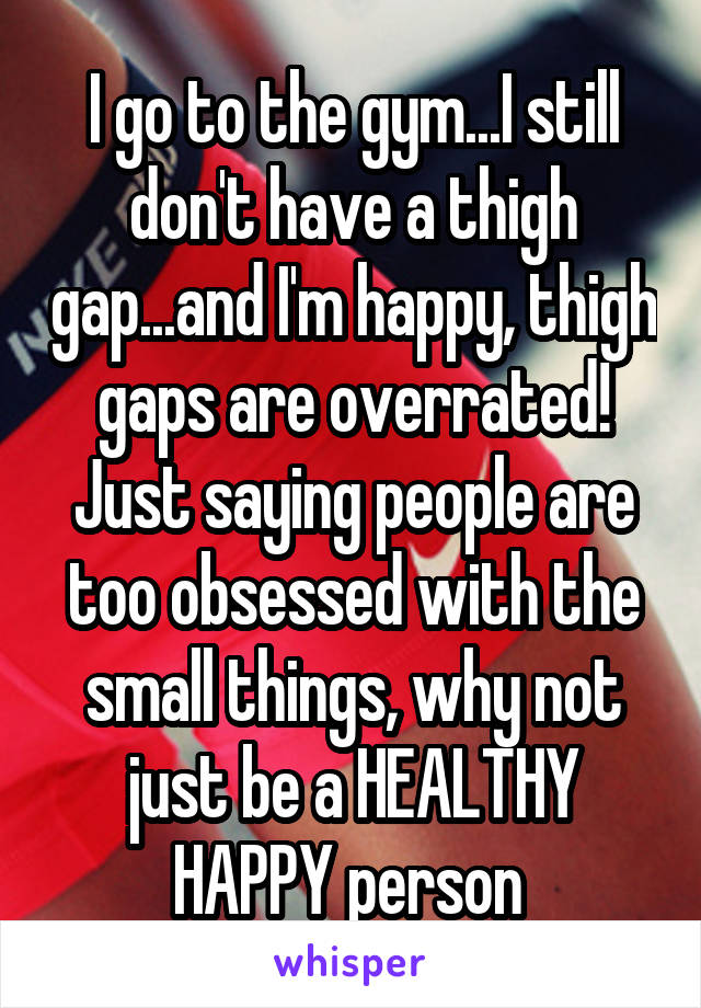 I go to the gym...I still don't have a thigh gap...and I'm happy, thigh gaps are overrated! Just saying people are too obsessed with the small things, why not just be a HEALTHY HAPPY person 