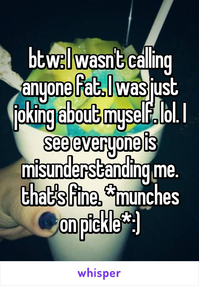btw: I wasn't calling anyone fat. I was just joking about myself. lol. I see everyone is misunderstanding me. that's fine. *munches on pickle*:)