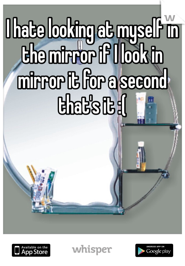 I hate looking at myself in the mirror if I look in mirror it for a second that's it :( 