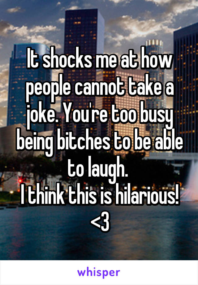 It shocks me at how people cannot take a joke. You're too busy being bitches to be able to laugh. 
I think this is hilarious! <3