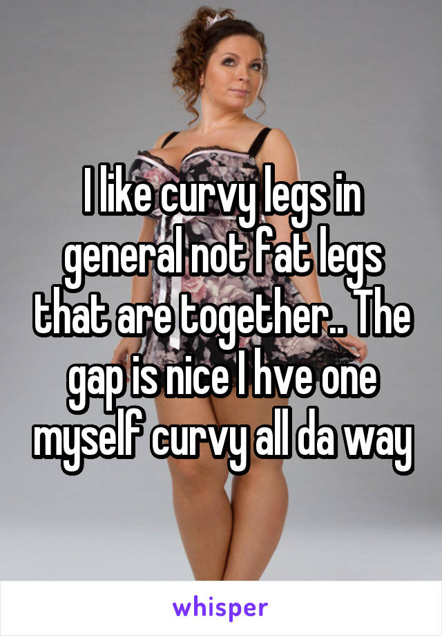I like curvy legs in general not fat legs that are together.. The gap is nice I hve one myself curvy all da way