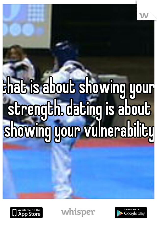 that is about showing your strength. dating is about showing your vulnerability