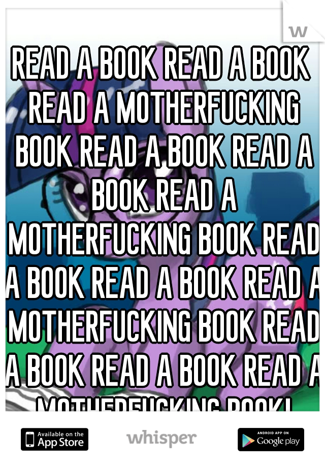 READ A BOOK READ A BOOK READ A MOTHERFUCKING BOOK READ A BOOK READ A BOOK READ A MOTHERFUCKING BOOK READ A BOOK READ A BOOK READ A MOTHERFUCKING BOOK READ A BOOK READ A BOOK READ A MOTHERFUCKING BOOK!