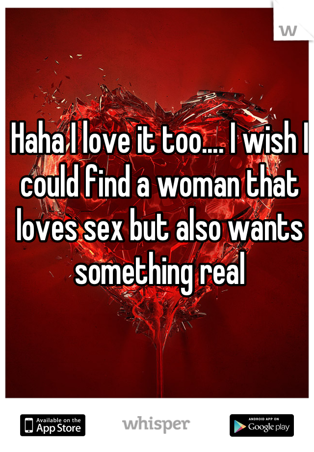 Haha I love it too.... I wish I could find a woman that loves sex but also wants something real