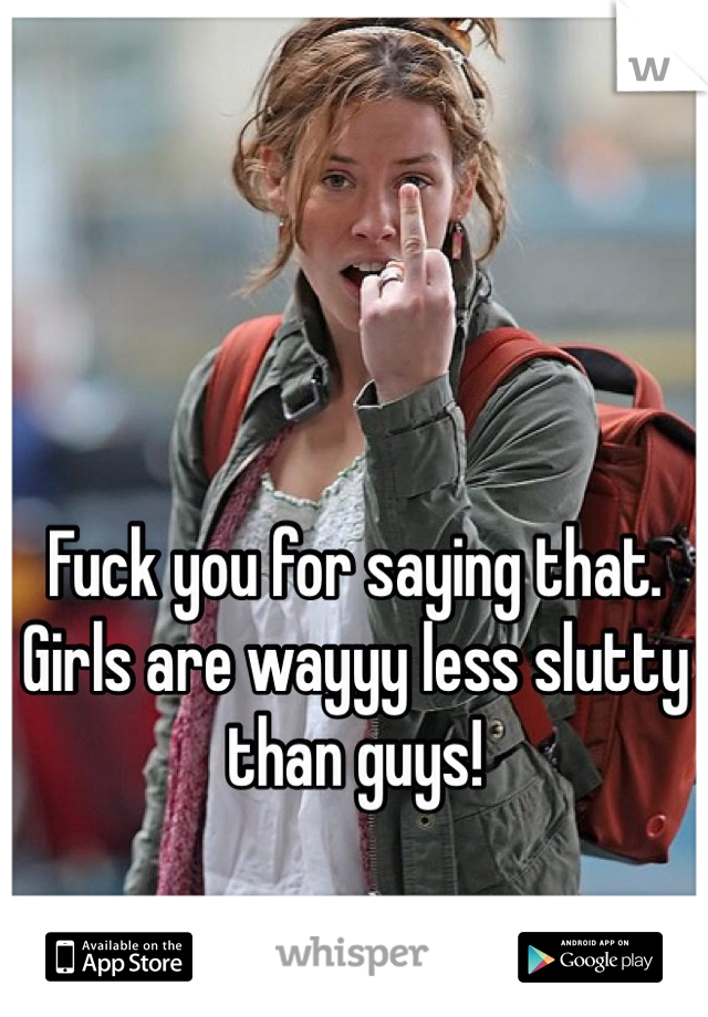 Fuck you for saying that. Girls are wayyy less slutty than guys!