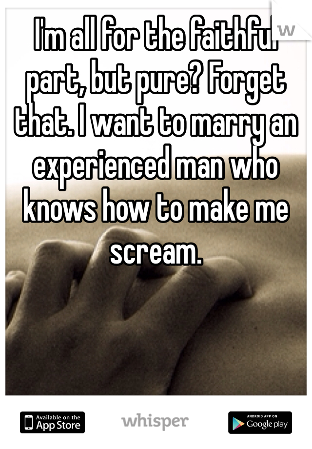 I'm all for the faithful part, but pure? Forget that. I want to marry an experienced man who knows how to make me scream.