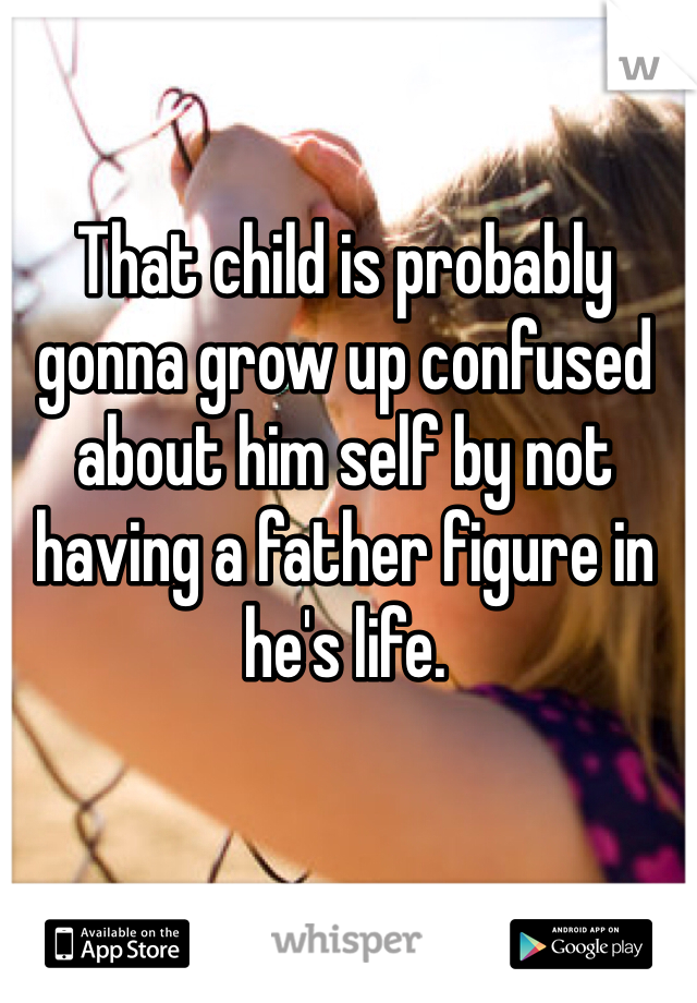 That child is probably gonna grow up confused about him self by not having a father figure in he's life.