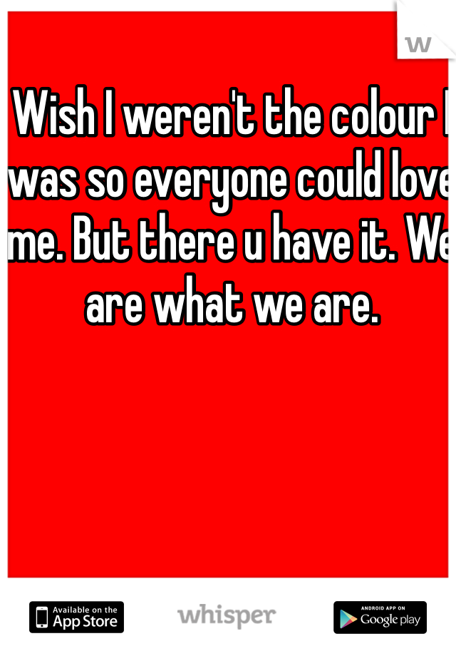 Wish I weren't the colour I was so everyone could love me. But there u have it. We are what we are.