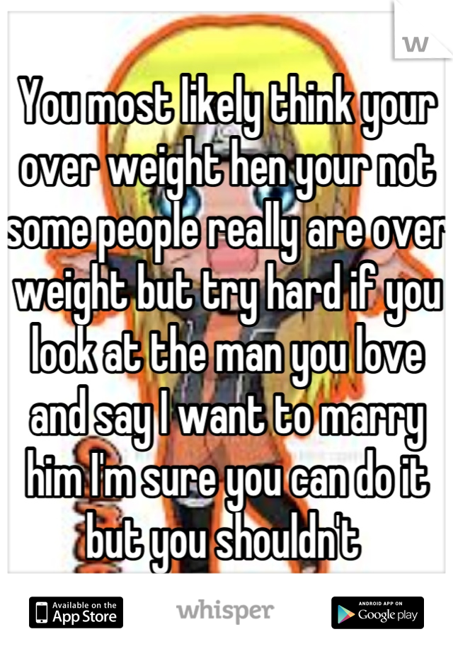 You most likely think your over weight hen your not some people really are over weight but try hard if you look at the man you love and say I want to marry him I'm sure you can do it but you shouldn't 