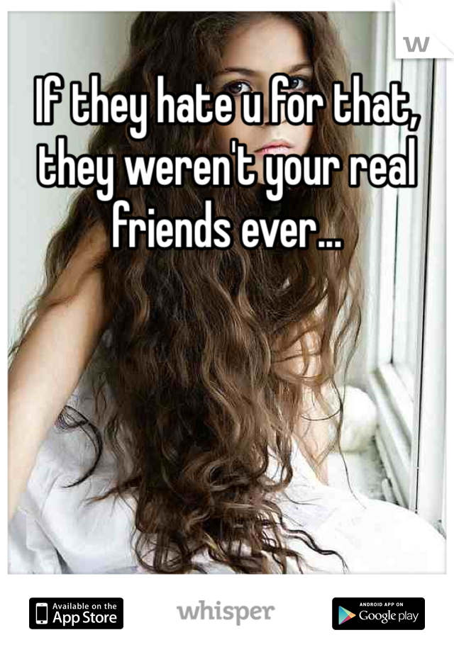 If they hate u for that,
they weren't your real 
friends ever...