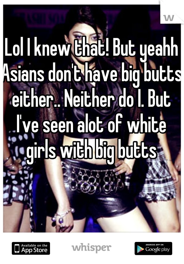 Lol I knew that! But yeahh Asians don't have big butts either.. Neither do I. But I've seen alot of white girls with big butts
