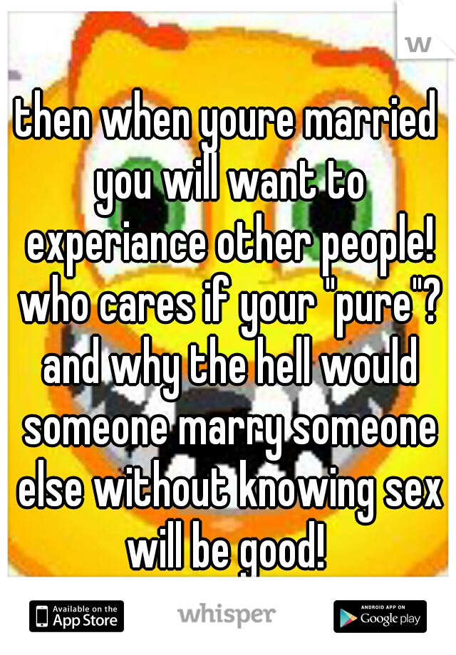 then when youre married you will want to experiance other people! who cares if your "pure"? and why the hell would someone marry someone else without knowing sex will be good! 