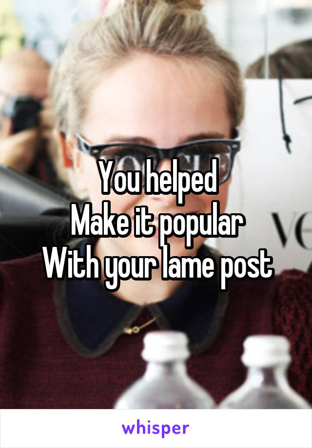You helped
Make it popular
With your lame post