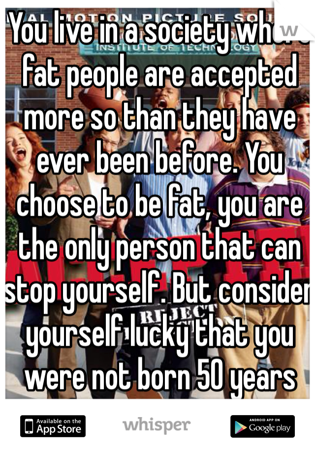 You live in a society where fat people are accepted more so than they have ever been before. You choose to be fat, you are the only person that can stop yourself. But consider yourself lucky that you were not born 50 years ago, things are better now for fat people