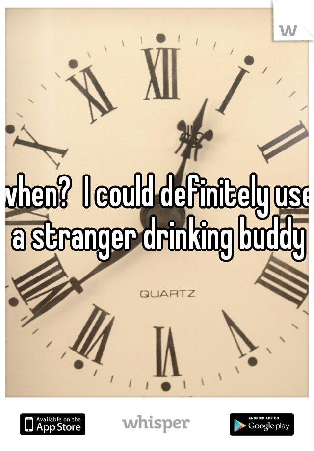 when?  I could definitely use a stranger drinking buddy