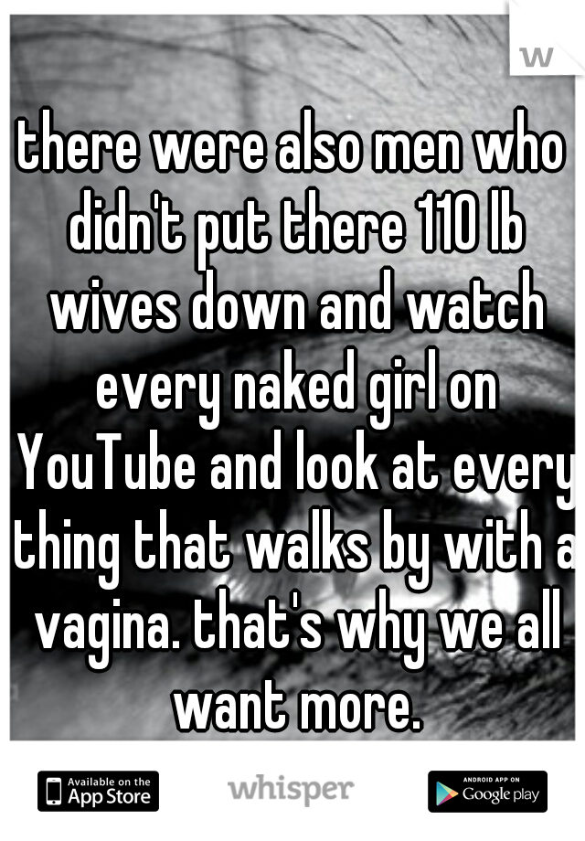 there were also men who didn't put there 110 lb wives down and watch every naked girl on YouTube and look at every thing that walks by with a vagina. that's why we all want more.