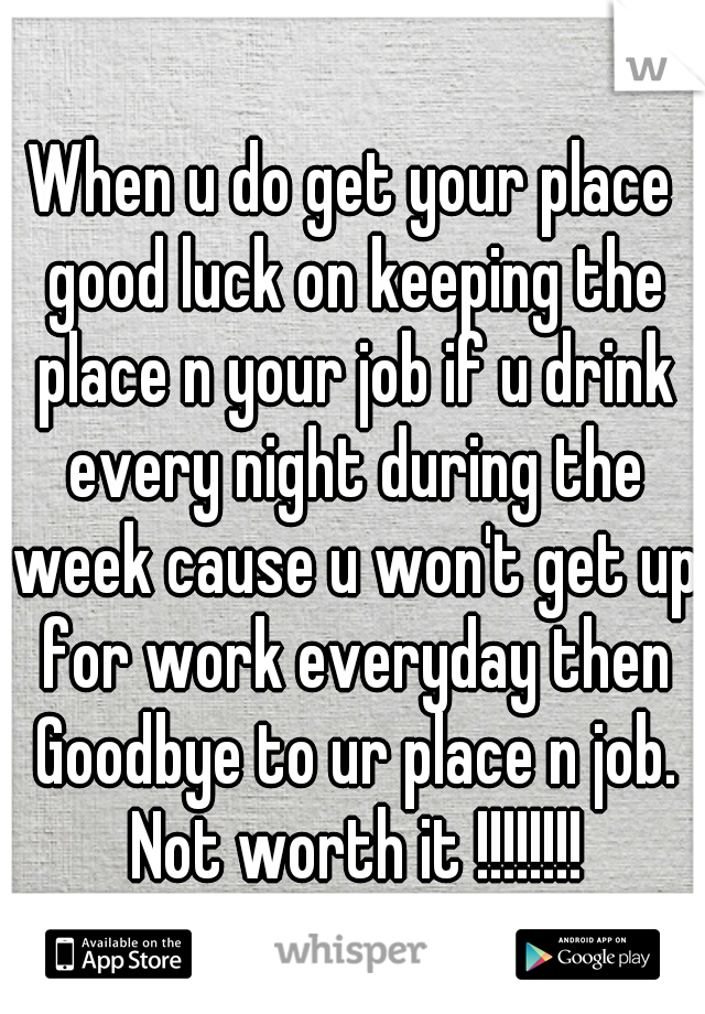 When u do get your place good luck on keeping the place n your job if u drink every night during the week cause u won't get up for work everyday then Goodbye to ur place n job. Not worth it !!!!!!!!