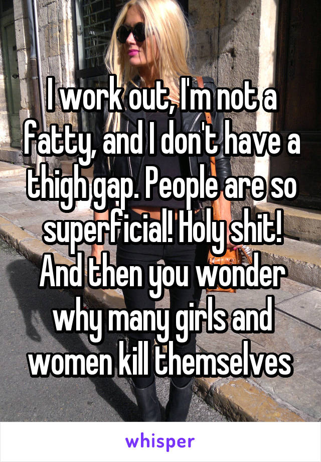 I work out, I'm not a fatty, and I don't have a thigh gap. People are so superficial! Holy shit! And then you wonder why many girls and women kill themselves 
