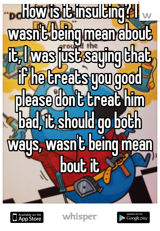 How is it insulting? I wasn't being mean about it, I was just saying that if he treats you good please don't treat him bad, it should go both ways, wasn't being mean bout it