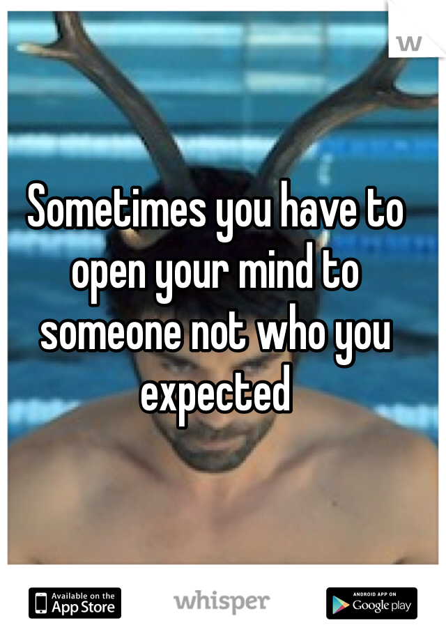 Sometimes you have to open your mind to someone not who you expected