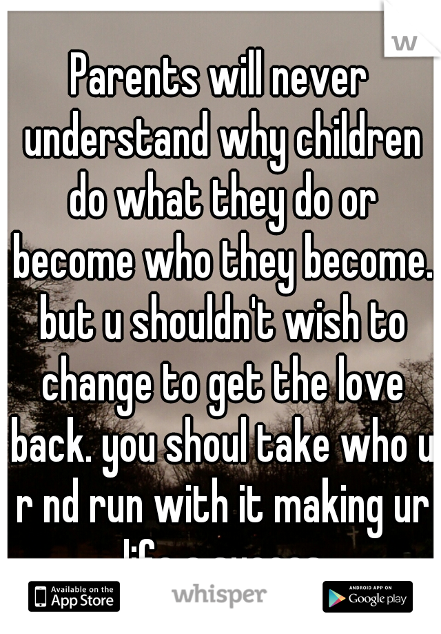 Parents will never understand why children do what they do or become who they become. but u shouldn't wish to change to get the love back. you shoul take who u r nd run with it making ur life a succes