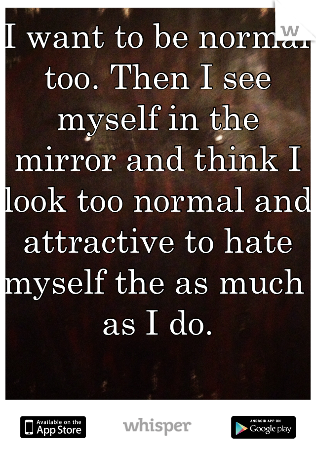 I want to be normal too. Then I see myself in the mirror and think I look too normal and attractive to hate myself the as much as I do. 