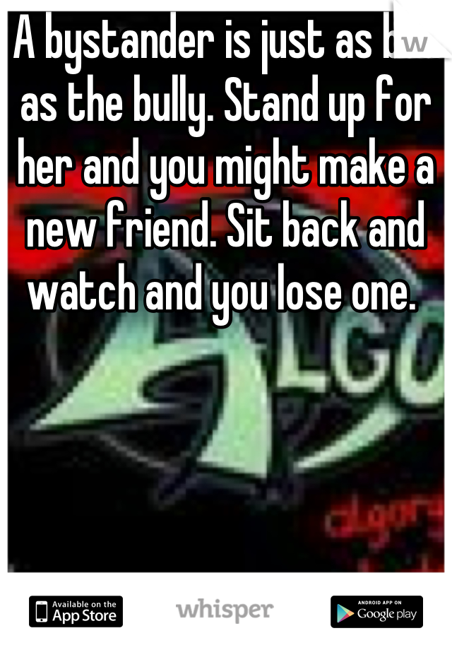 A bystander is just as bad as the bully. Stand up for her and you might make a new friend. Sit back and watch and you lose one. 