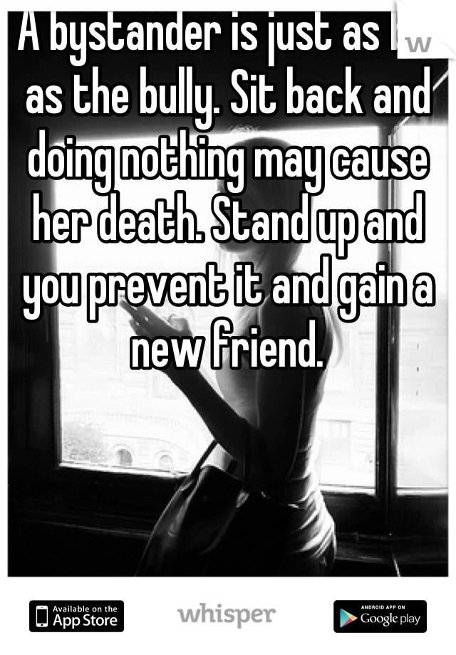  A bystander is just as bad as the bully. Sit back and doing nothing may cause her death. Stand up and you prevent it and gain a new friend.