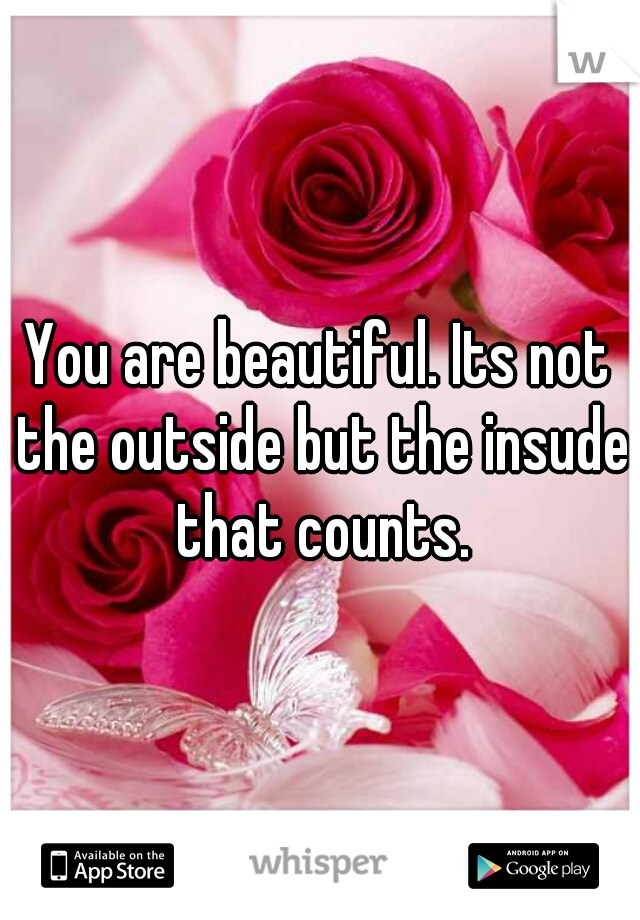 You are beautiful. Its not the outside but the insude that counts.