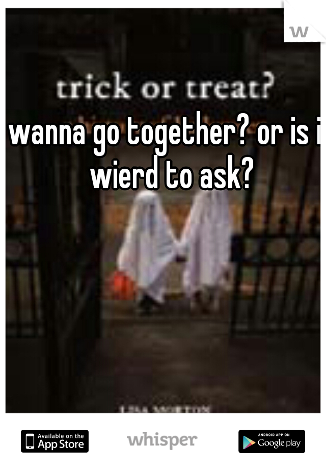 wanna go together? or is it wierd to ask? 