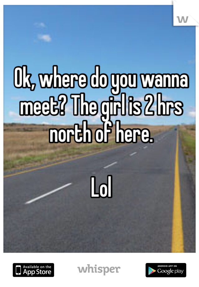 Ok, where do you wanna meet? The girl is 2 hrs north of here. 

Lol