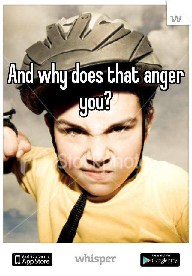 And why does that anger you? 